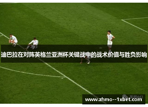 迪巴拉在对阵英格兰亚洲杯关键战中的战术价值与胜负影响