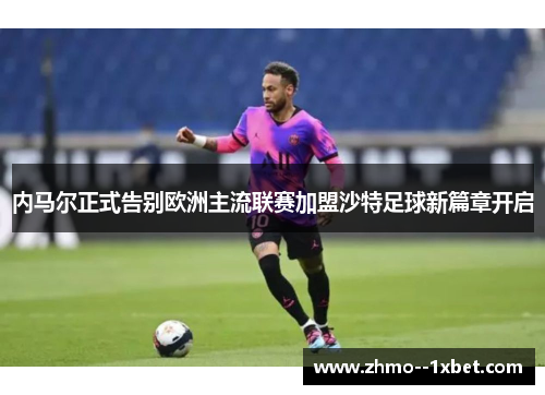 内马尔正式告别欧洲主流联赛加盟沙特足球新篇章开启