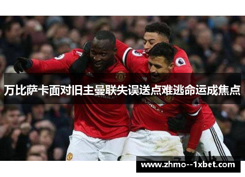 万比萨卡面对旧主曼联失误送点难逃命运成焦点